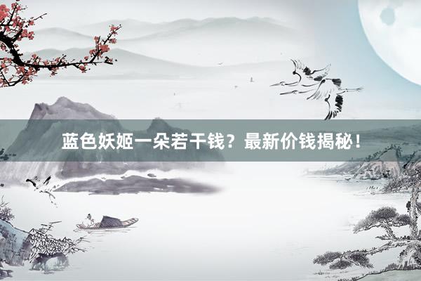 蓝色妖姬一朵若干钱？最新价钱揭秘！