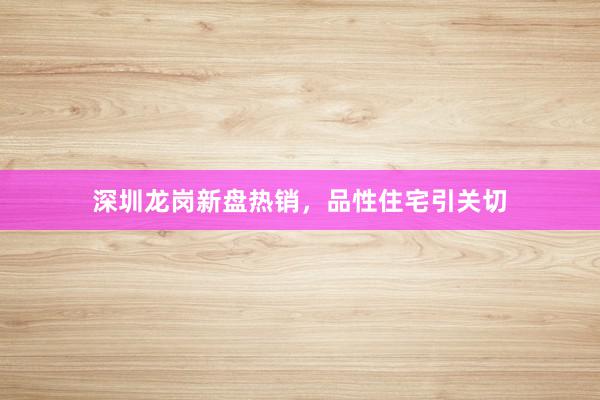 深圳龙岗新盘热销，品性住宅引关切