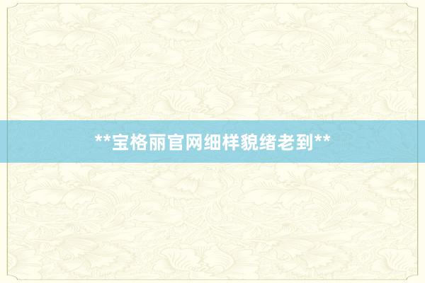 **宝格丽官网细样貌绪老到**