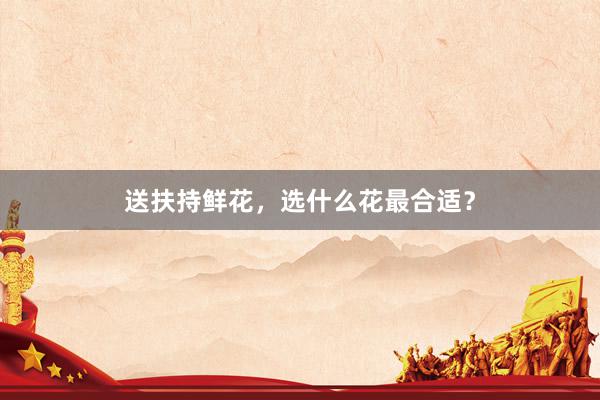 送扶持鲜花，选什么花最合适？