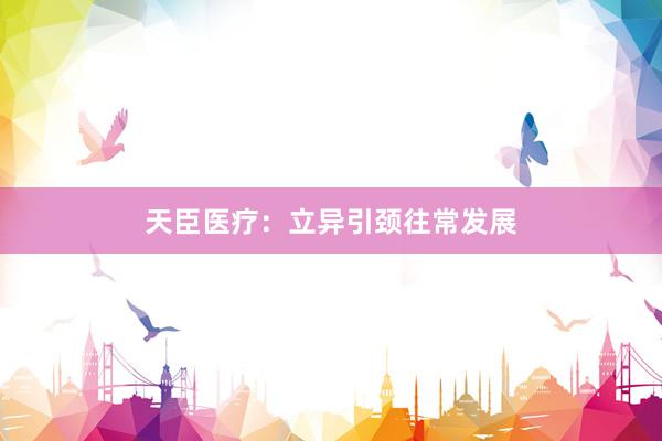 天臣医疗：立异引颈往常发展