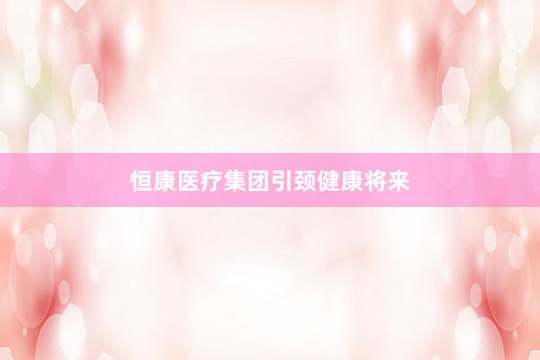 恒康医疗集团引颈健康将来